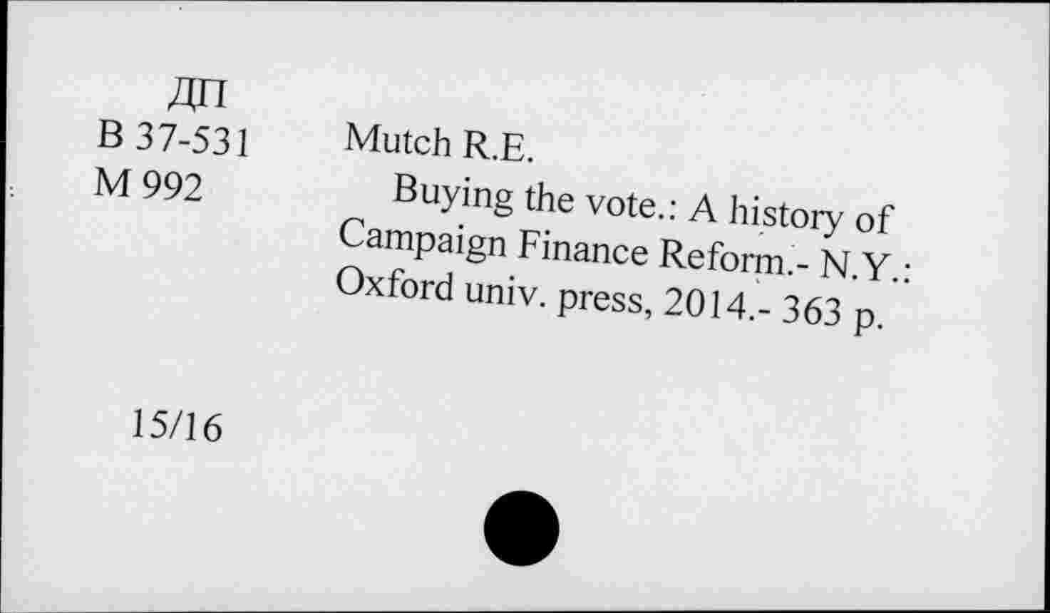 ﻿4n B 37-531 M 992
Mutch R.E.
Buying the vote.: A history of Campaign Finance Reform.- N y • Oxford umv. press, 2014.- 363 p. ”
15/16